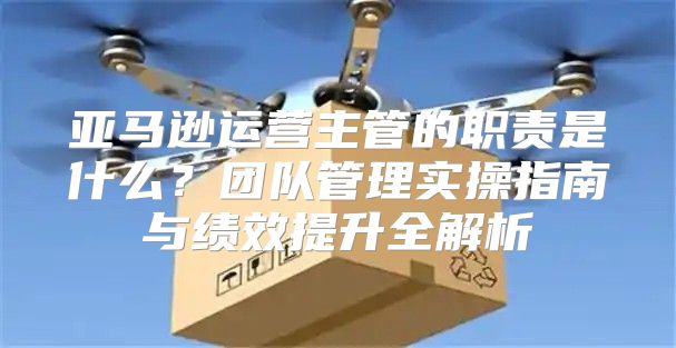 亚马逊运营主管的职责是什么？团队管理实操指南与绩效提升全解析