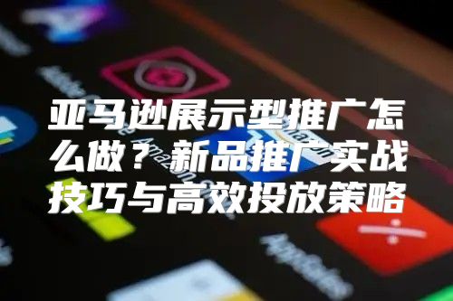 亚马逊展示型推广怎么做？新品推广实战技巧与高效投放策略