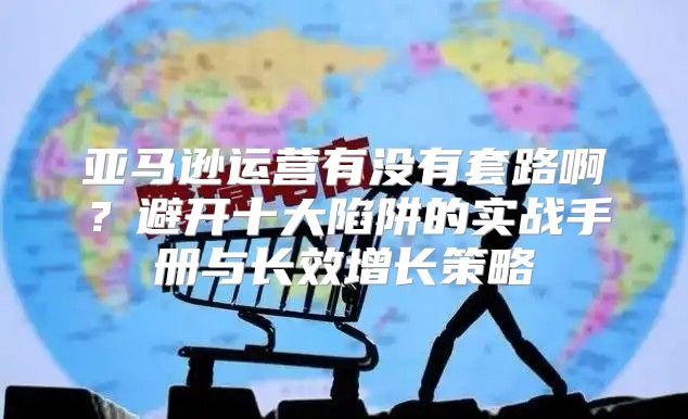 亚马逊运营有没有套路啊？避开十大陷阱的实战手册与长效增长策略