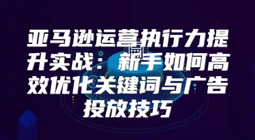 亚马逊运营执行力提升实战：新手如何高效优化关键词与广告投放技巧