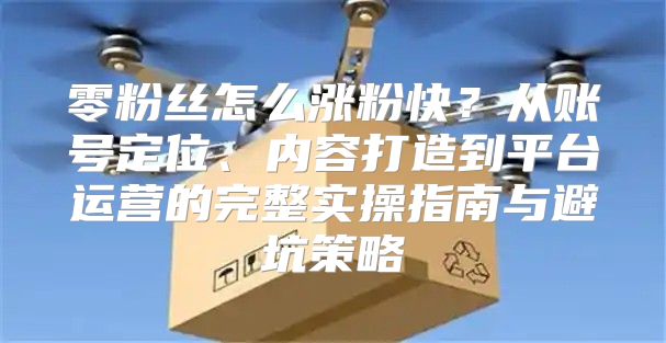 零粉丝怎么涨粉快？从账号定位、内容打造到平台运营的完整实操指南与避坑策略