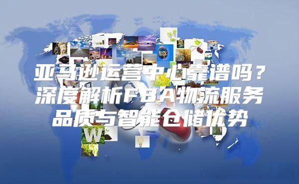 亚马逊运营中心靠谱吗？深度解析FBA物流服务品质与智能仓储优势
