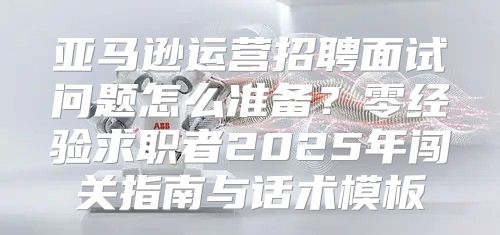 亚马逊运营招聘面试问题怎么准备？零经验求职者2025年闯关指南与话术模板