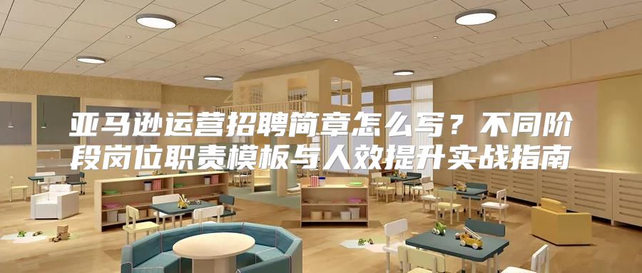 亚马逊运营招聘简章怎么写？不同阶段岗位职责模板与人效提升实战指南