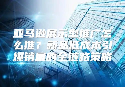 亚马逊展示型推广怎么推？新品低成本引爆销量的全链路策略