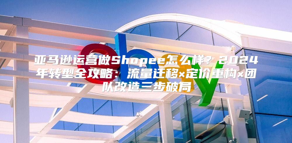 亚马逊运营做Shopee怎么样？2024年转型全攻略：流量迁移×定价重构×团队改造三步破局
