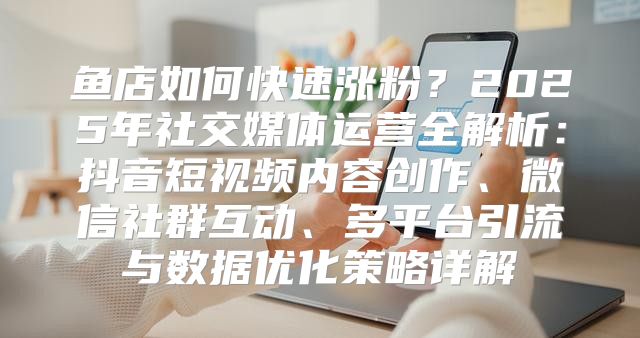 鱼店如何快速涨粉？2025年社交媒体运营全解析：抖音短视频内容创作、微信社群互动、多平台引流与数据优化策略详解