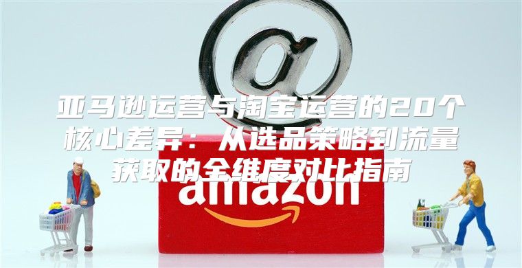 亚马逊运营与淘宝运营的20个核心差异：从选品策略到流量获取的全维度对比指南