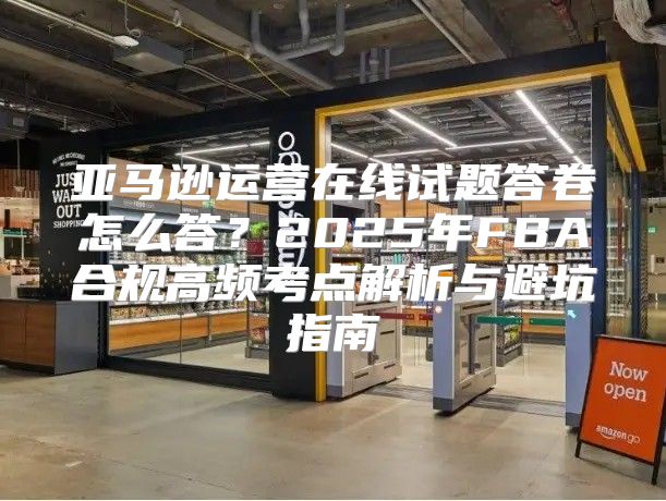 亚马逊运营在线试题答卷怎么答？2025年FBA合规高频考点解析与避坑指南