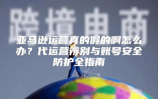 亚马逊运营真的假的啊怎么办？代运营辨别与账号安全防护全指南