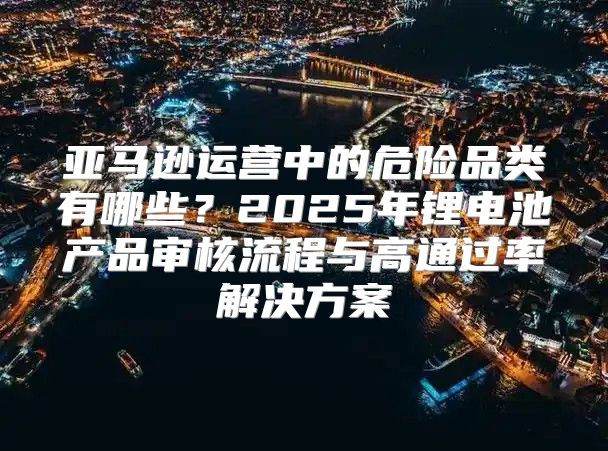 亚马逊运营中的危险品类有哪些？2025年锂电池产品审核流程与高通过率解决方案