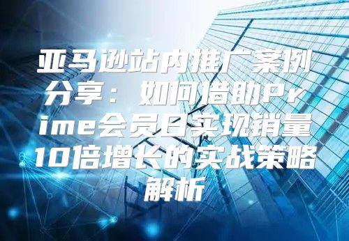 亚马逊站内推广案例分享：如何借助Prime会员日实现销量10倍增长的实战策略解析