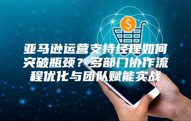 亚马逊运营支持经理如何突破瓶颈？多部门协作流程优化与团队赋能实战