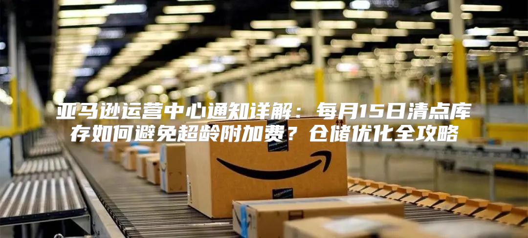 亚马逊运营中心通知详解：每月15日清点库存如何避免超龄附加费？仓储优化全攻略