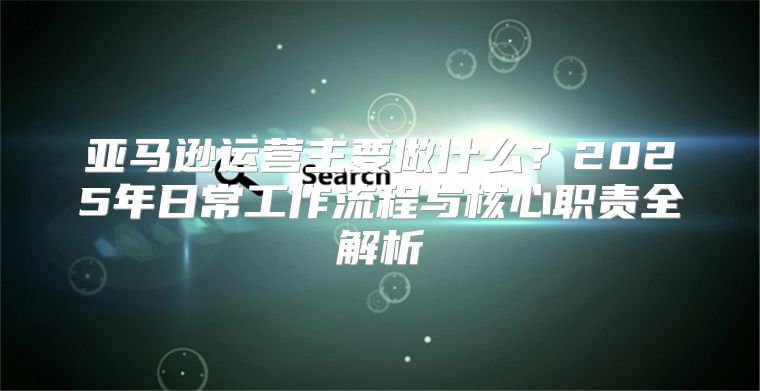 亚马逊运营主要做什么？2025年日常工作流程与核心职责全解析