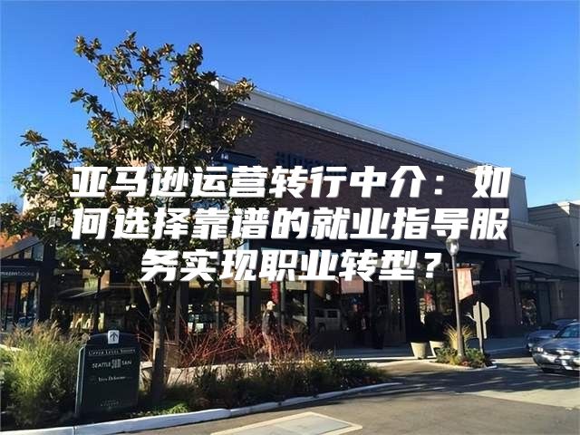 亚马逊运营转行中介：如何选择靠谱的就业指导服务实现职业转型？