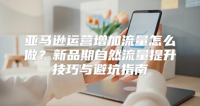 亚马逊运营增加流量怎么做？新品期自然流量提升技巧与避坑指南