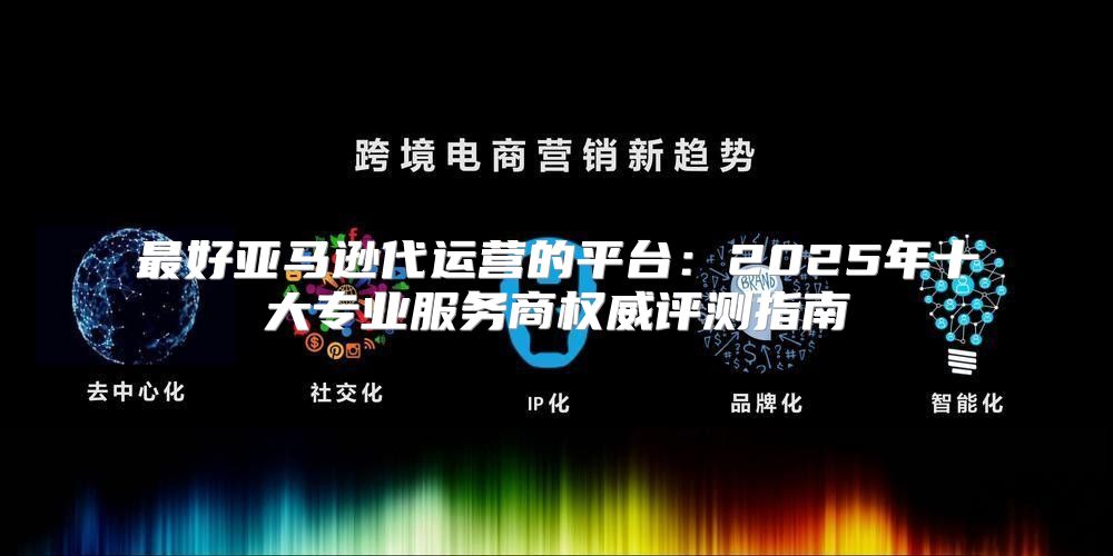 最好亚马逊代运营的平台：2025年十大专业服务商权威评测指南