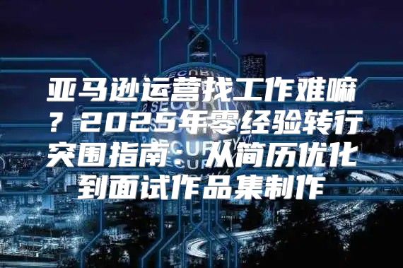 亚马逊运营找工作难嘛？2025年零经验转行突围指南：从简历优化到面试作品集制作