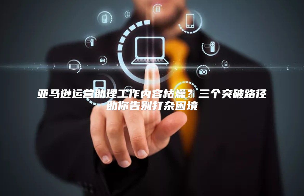 亚马逊运营助理工作内容枯燥？三个突破路径助你告别打杂困境