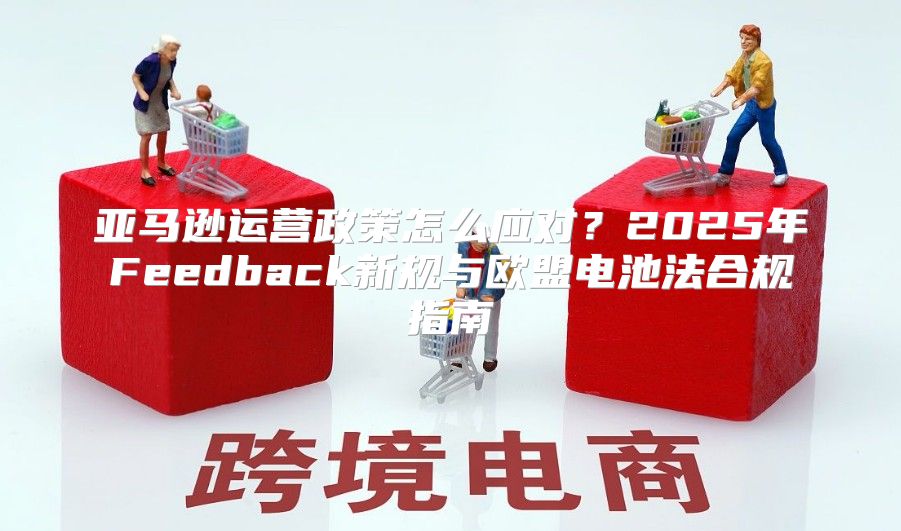 亚马逊运营政策怎么应对？2025年Feedback新规与欧盟电池法合规指南
