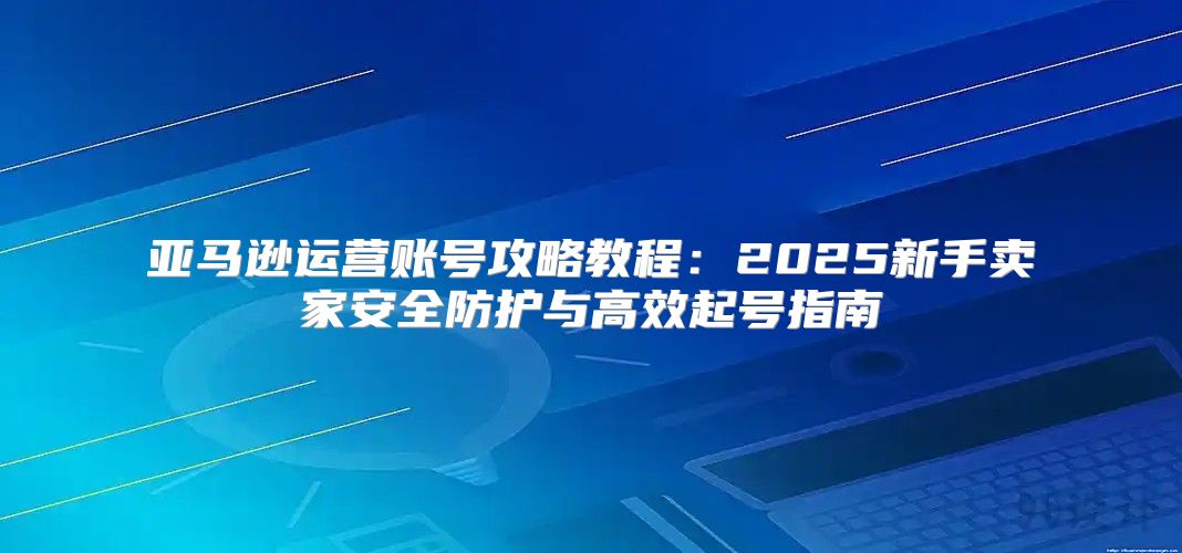 亚马逊运营账号攻略教程：2025新手卖家安全防护与高效起号指南