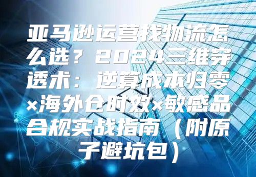 亚马逊运营找物流怎么选？2024三维穿透术：逆算成本归零×海外仓时效×敏感品合规实战指南（附原子避坑包）
