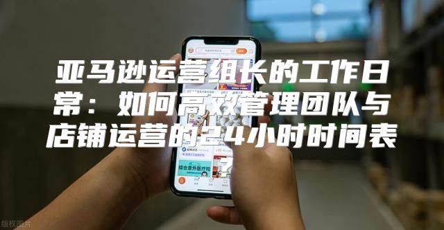亚马逊运营组长的工作日常：如何高效管理团队与店铺运营的24小时时间表？