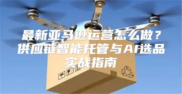 最新亚马逊运营怎么做？供应链智能托管与AI选品实战指南