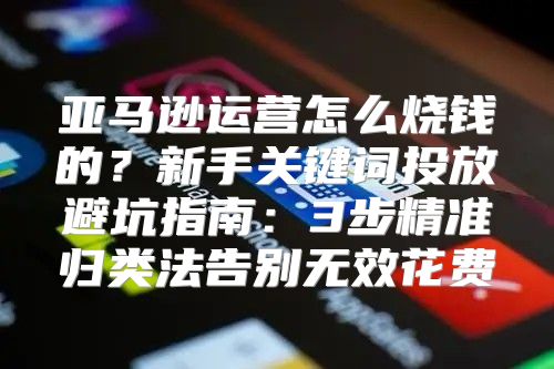 亚马逊运营怎么烧钱的？新手关键词投放避坑指南：3步精准归类法告别无效花费