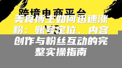 美食博主如何迅速涨粉：账号定位、内容创作与粉丝互动的完整实操指南