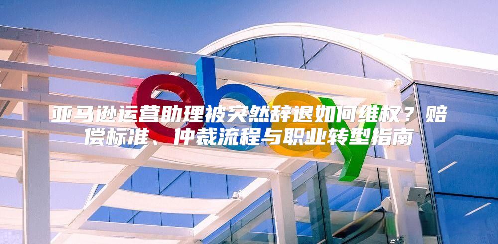 亚马逊运营助理被突然辞退如何维权？赔偿标准、仲裁流程与职业转型指南