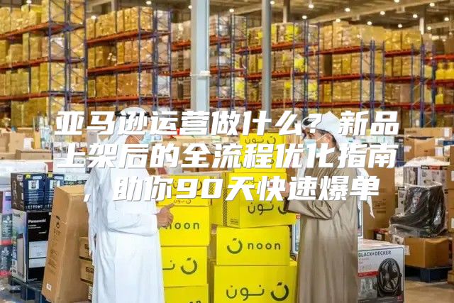 亚马逊运营做什么？新品上架后的全流程优化指南，助你90天快速爆单