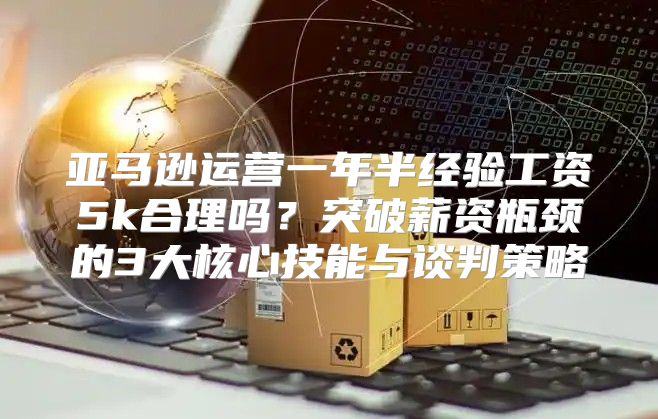 亚马逊运营一年半经验工资5k合理吗？突破薪资瓶颈的3大核心技能与谈判策略