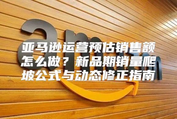 亚马逊运营预估销售额怎么做？新品期销量爬坡公式与动态修正指南