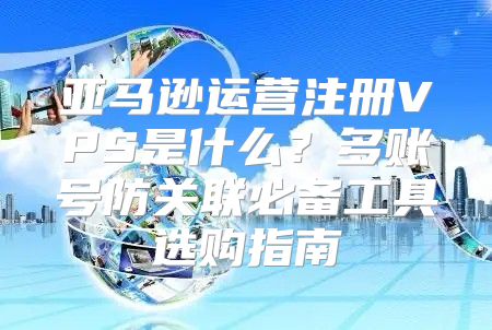 亚马逊运营注册VPS是什么？多账号防关联必备工具选购指南