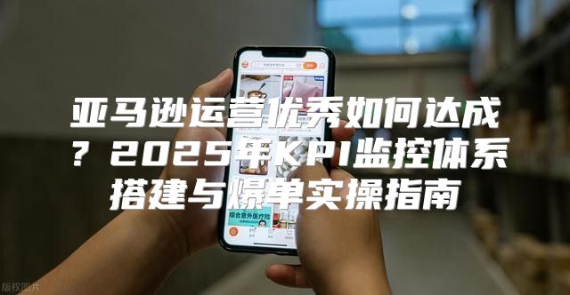 亚马逊运营优秀如何达成？2025年KPI监控体系搭建与爆单实操指南