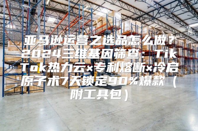 亚马逊运营之选品怎么做？2024三维基因筛查：TikTok热力云×专利熔断×冷启原子术7天锁定90%爆款（附工具包）