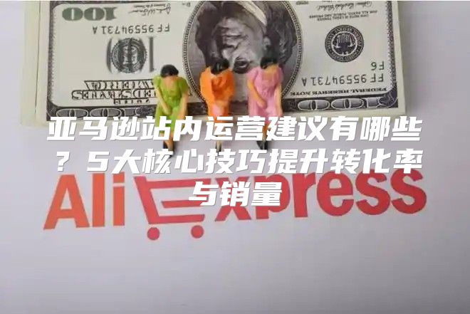 亚马逊站内运营建议有哪些？5大核心技巧提升转化率与销量