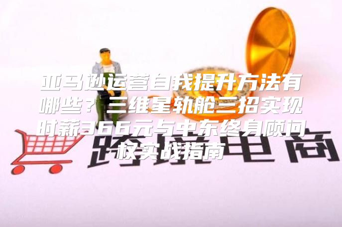 亚马逊运营自我提升方法有哪些？三维星轨舱三招实现时薪366元与中东终身顾问权实战指南