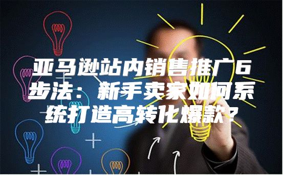 亚马逊站内销售推广6步法：新手卖家如何系统打造高转化爆款？