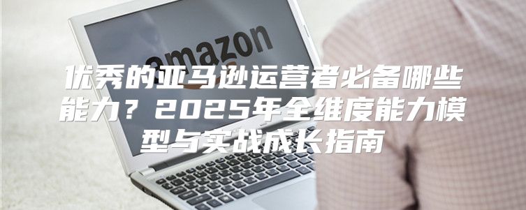 优秀的亚马逊运营者必备哪些能力？2025年全维度能力模型与实战成长指南