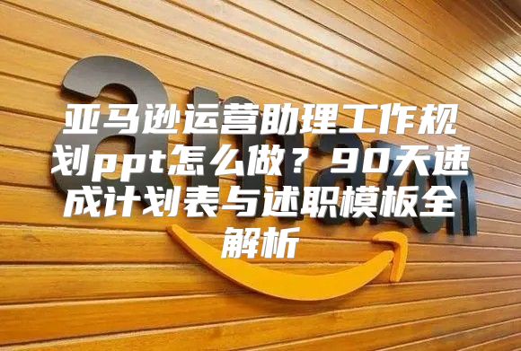 亚马逊运营助理工作规划ppt怎么做？90天速成计划表与述职模板全解析