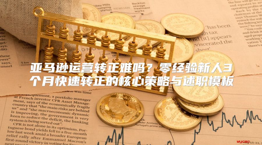 亚马逊运营转正难吗？零经验新人3个月快速转正的核心策略与述职模板