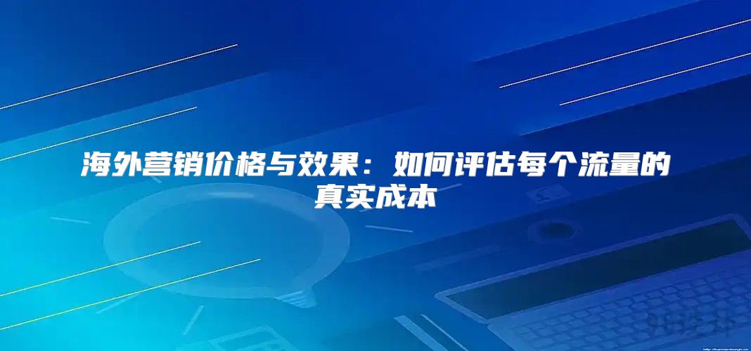 海外营销价格与效果：如何评估每个流量的真实成本