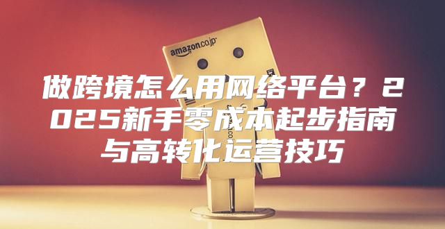 做跨境怎么用网络平台？2025新手零成本起步指南与高转化运营技巧