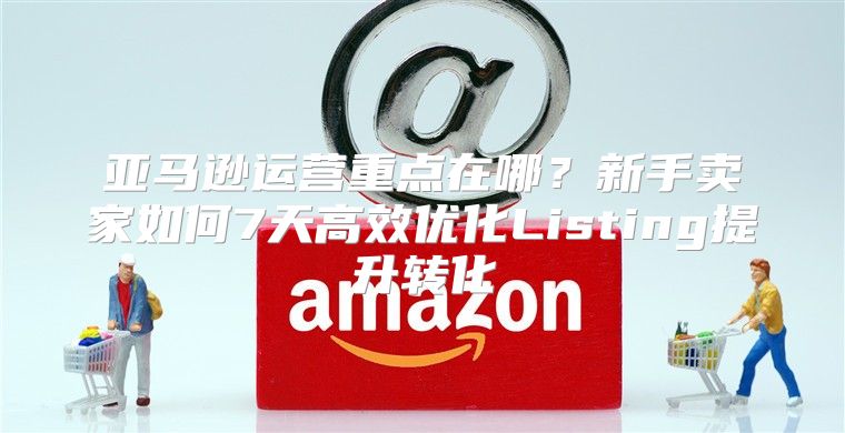 亚马逊运营重点在哪？新手卖家如何7天高效优化Listing提升转化