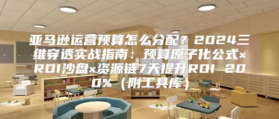 亚马逊运营预算怎么分配？2024三维穿透实战指南：预算原子化公式×ROI沙盘×资源链7天提升ROI 200%（附工具库）