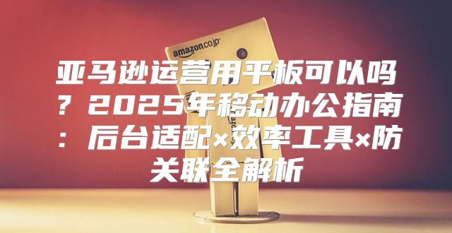亚马逊运营用平板可以吗？2025年移动办公指南：后台适配×效率工具×防关联全解析