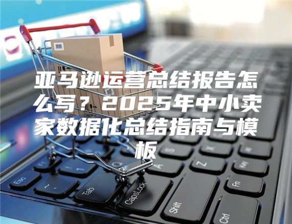 亚马逊运营总结报告怎么写？2025年中小卖家数据化总结指南与模板